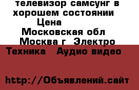 телевизор самсунг в хорошем состоянии › Цена ­ 1 000 - Московская обл., Москва г. Электро-Техника » Аудио-видео   